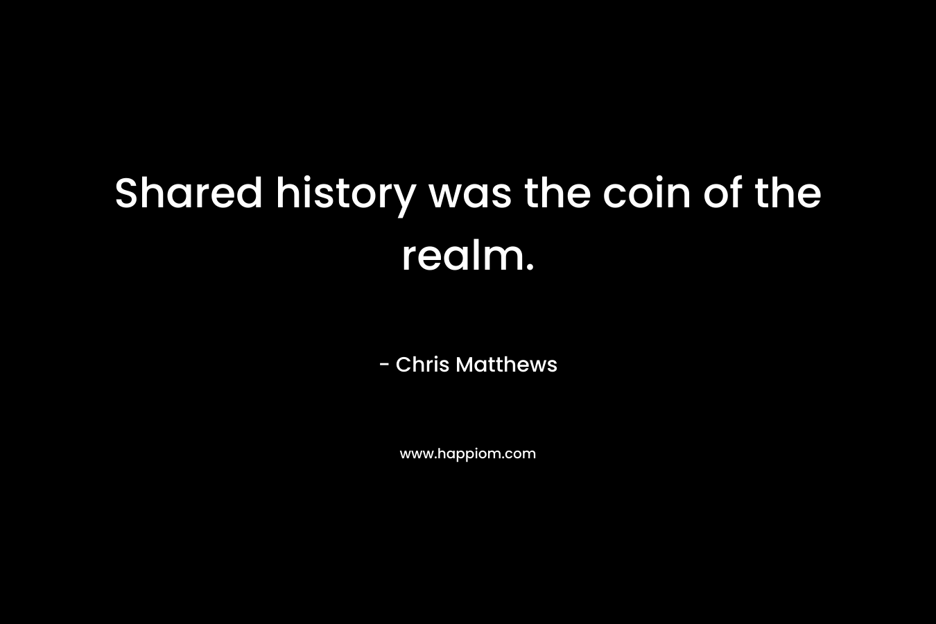 Shared history was the coin of the realm. – Chris Matthews