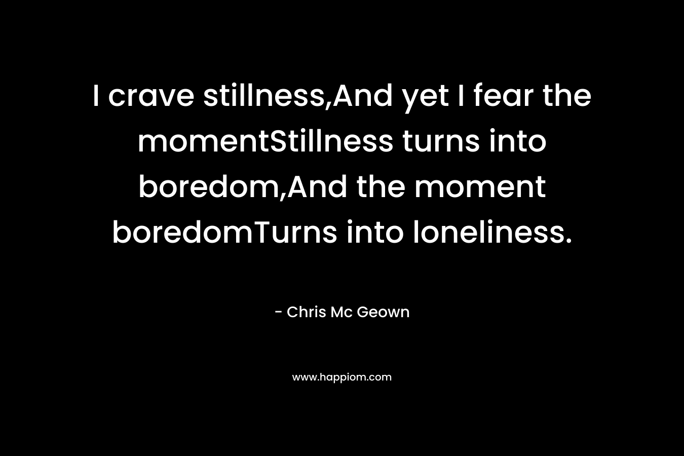 I crave stillness,And yet I fear the momentStillness turns into boredom,And the moment boredomTurns into loneliness. – Chris Mc Geown