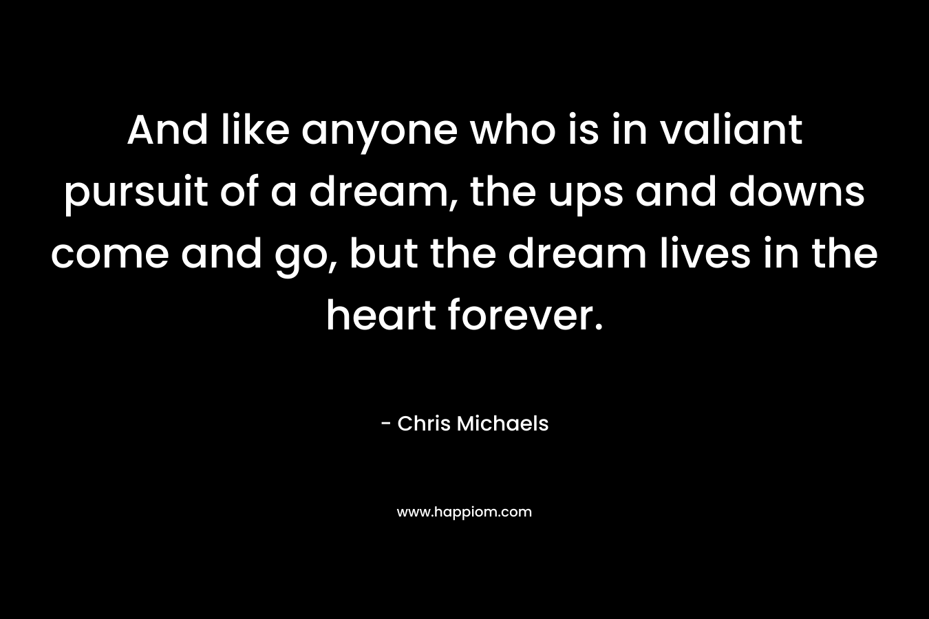 And like anyone who is in valiant pursuit of a dream, the ups and downs come and go, but the dream lives in the heart forever. – Chris Michaels
