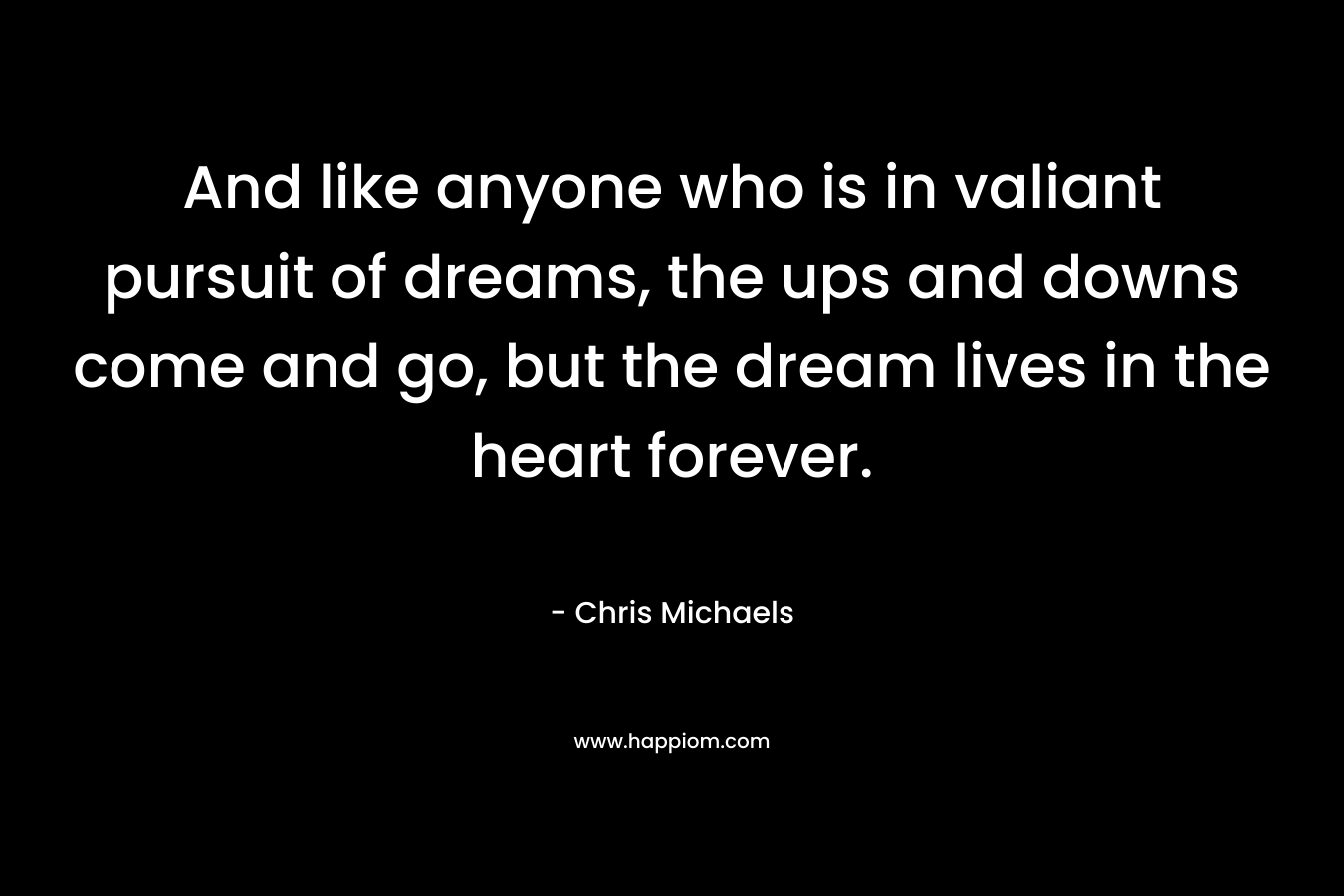 And like anyone who is in valiant pursuit of dreams, the ups and downs come and go, but the dream lives in the heart forever. – Chris Michaels