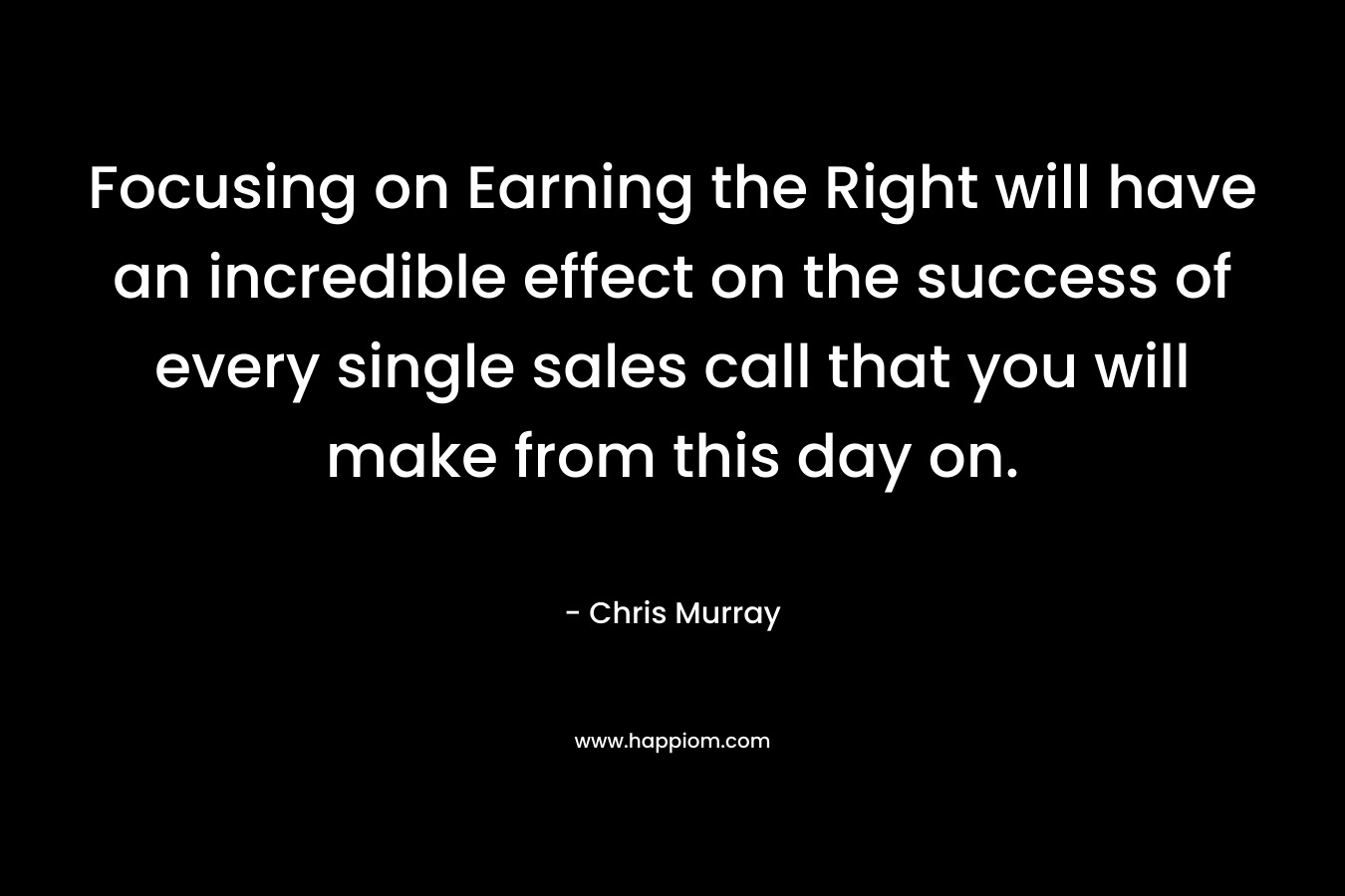Focusing on Earning the Right will have an incredible effect on the success of every single sales call that you will make from this day on. – Chris     Murray