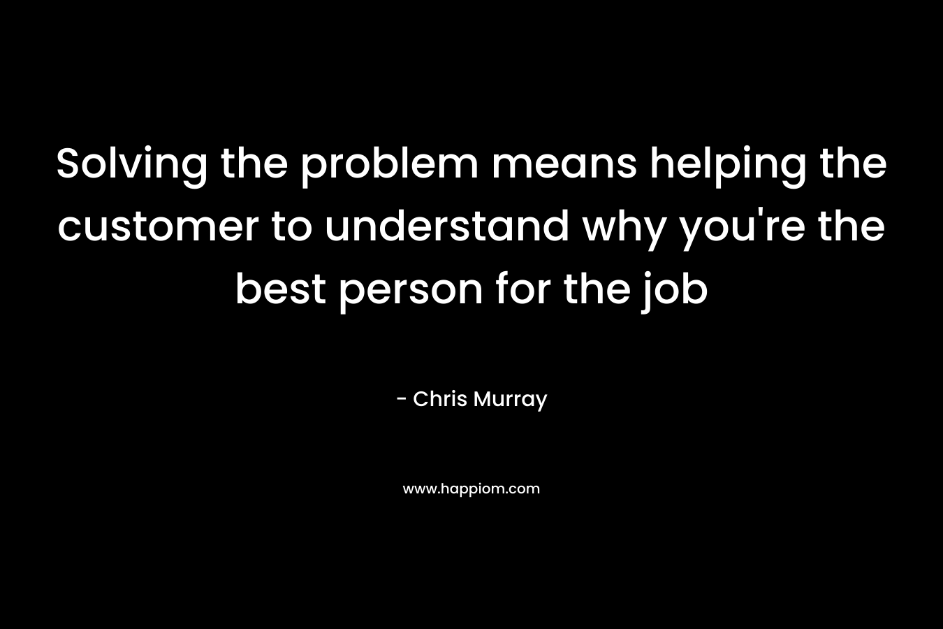 Solving the problem means helping the customer to understand why you're the best person for the job