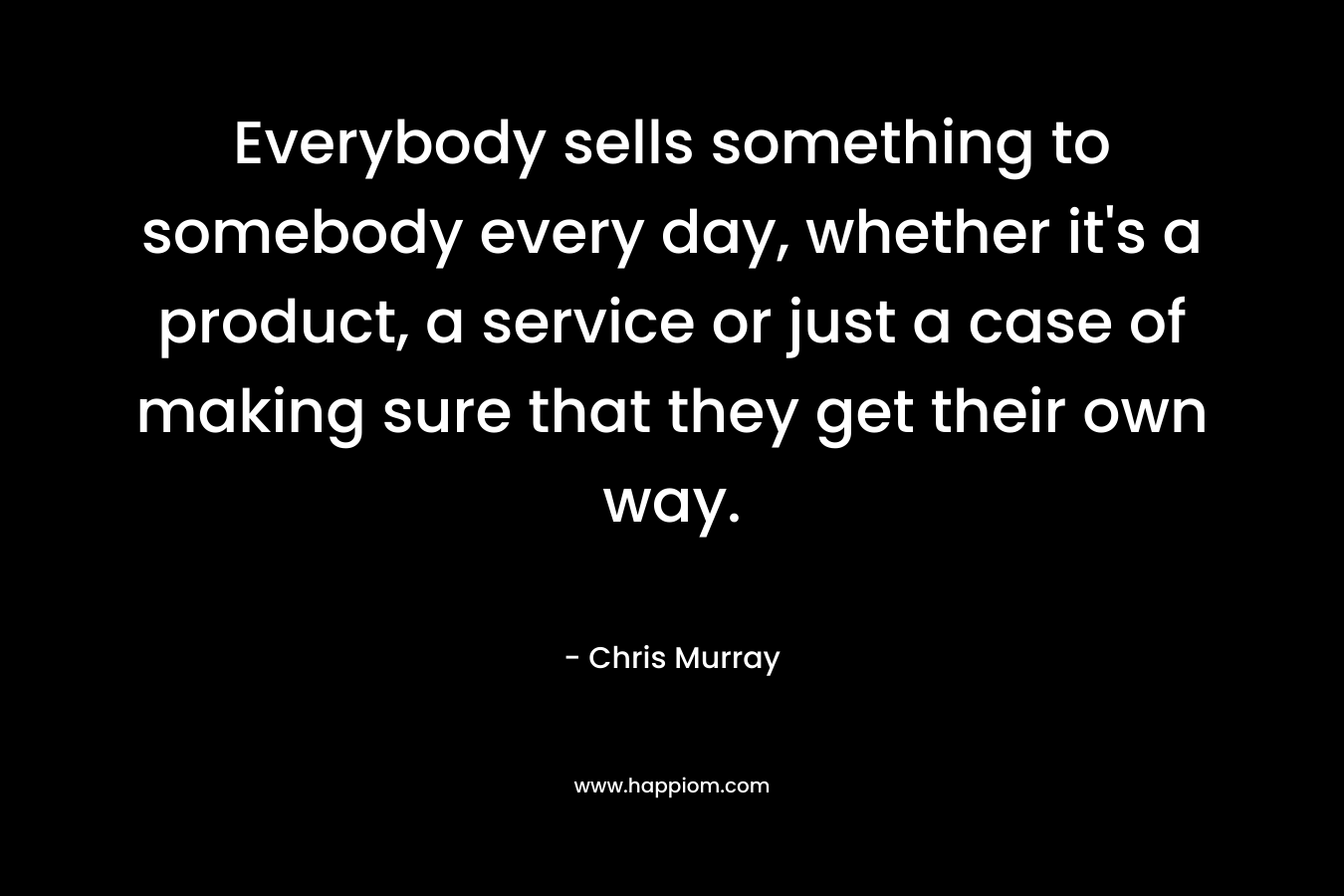 Everybody sells something to somebody every day, whether it's a product, a service or just a case of making sure that they get their own way.