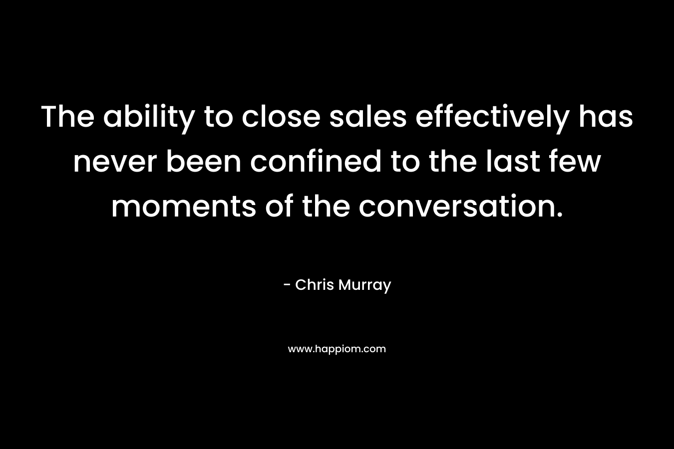 The ability to close sales effectively has never been confined to the last few moments of the conversation. – Chris     Murray