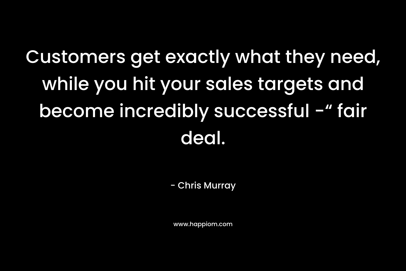 Customers get exactly what they need, while you hit your sales targets and become incredibly successful -“ fair deal. – Chris     Murray