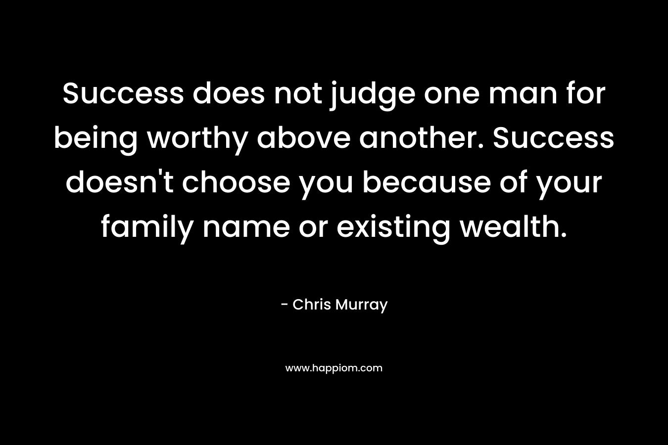 Success does not judge one man for being worthy above another. Success doesn't choose you because of your family name or existing wealth.