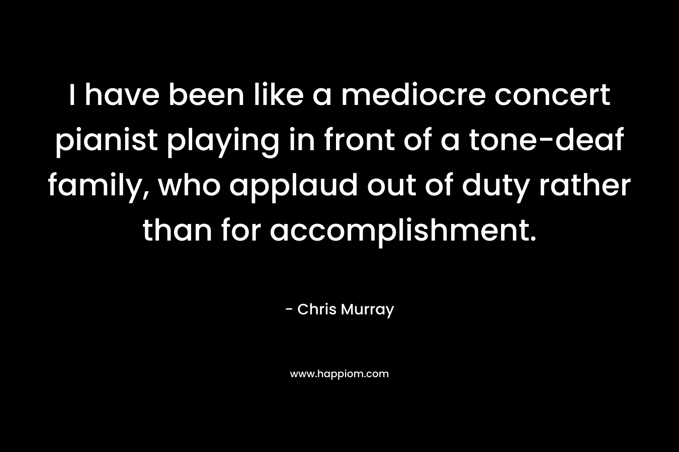 I have been like a mediocre concert pianist playing in front of a tone-deaf family, who applaud out of duty rather than for accomplishment. – Chris     Murray