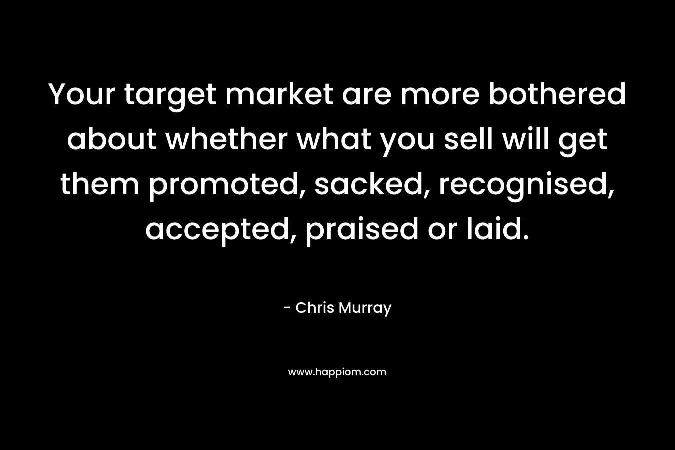 Your target market are more bothered about whether what you sell will get them promoted, sacked, recognised, accepted, praised or laid. – Chris     Murray