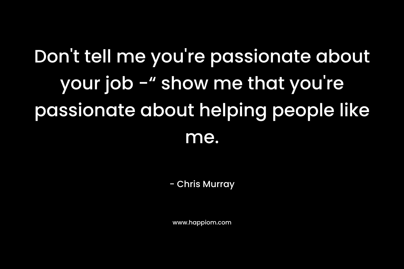 Don't tell me you're passionate about your job -“ show me that you're passionate about helping people like me.