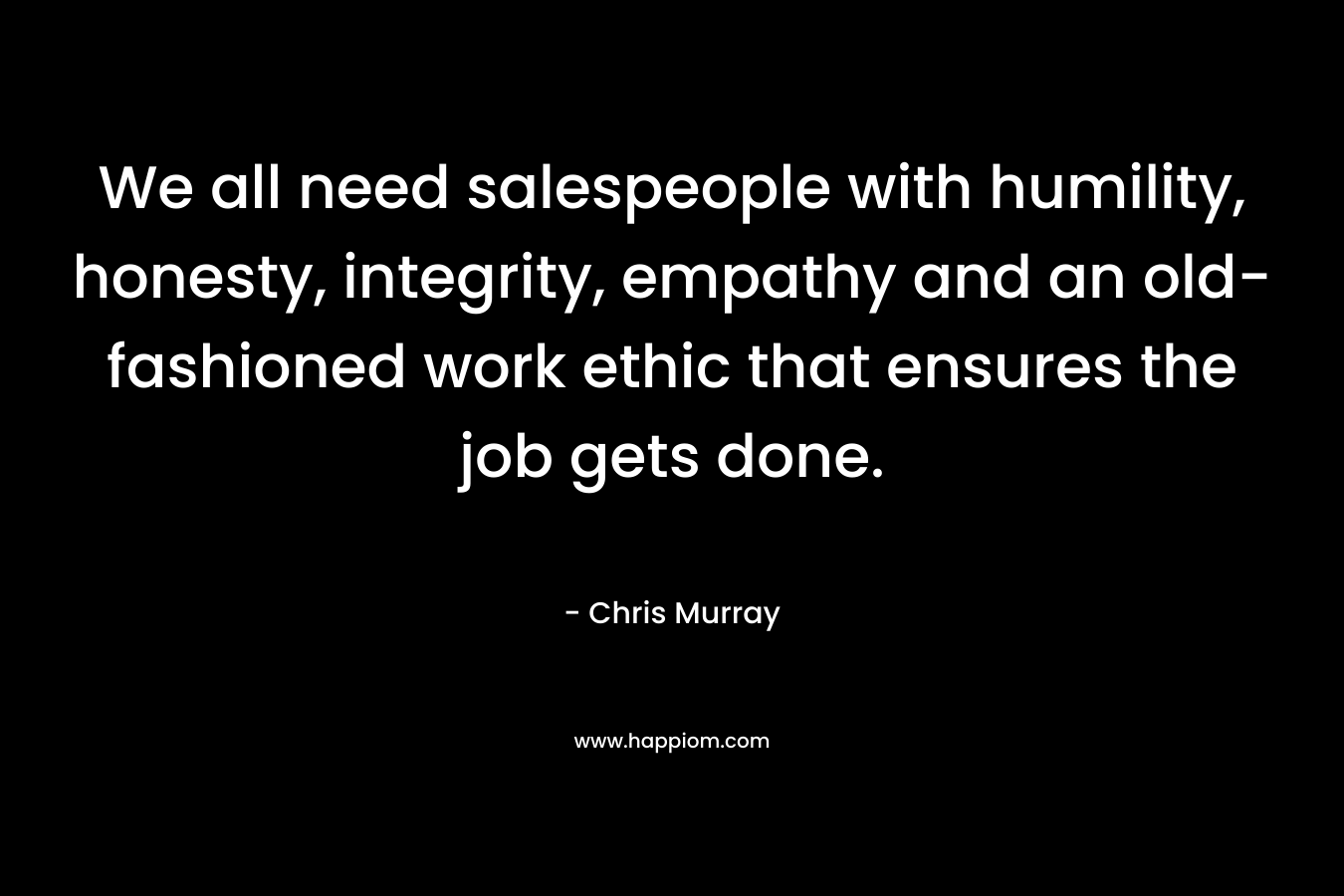 We all need salespeople with humility, honesty, integrity, empathy and an old-fashioned work ethic that ensures the job gets done.