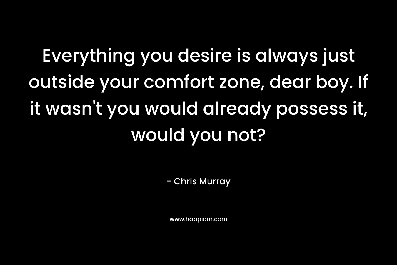 Everything you desire is always just outside your comfort zone, dear boy. If it wasn't you would already possess it, would you not?