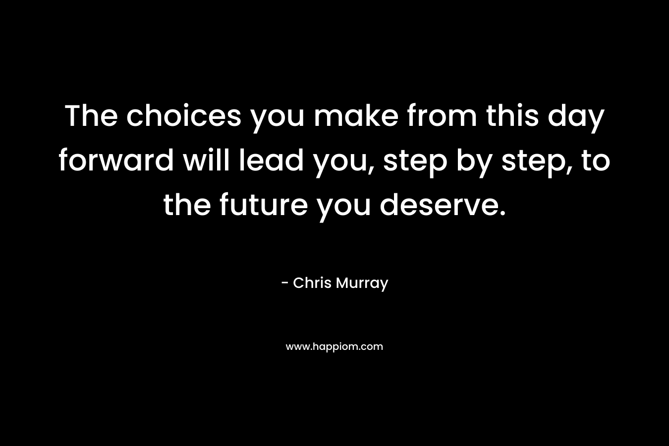 The choices you make from this day forward will lead you, step by step, to the future you deserve.