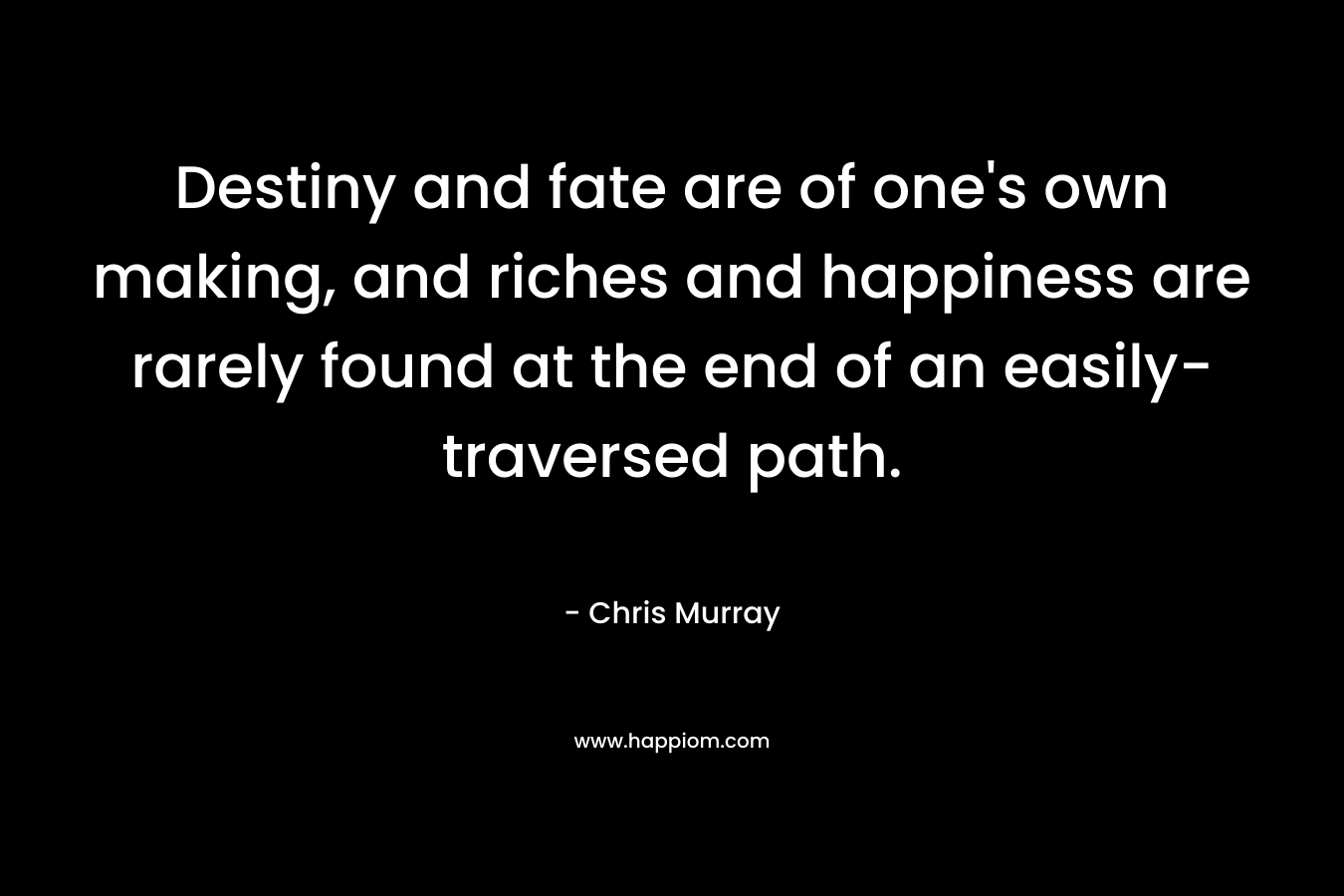 Destiny and fate are of one’s own making, and riches and happiness are rarely found at the end of an easily-traversed path. – Chris     Murray