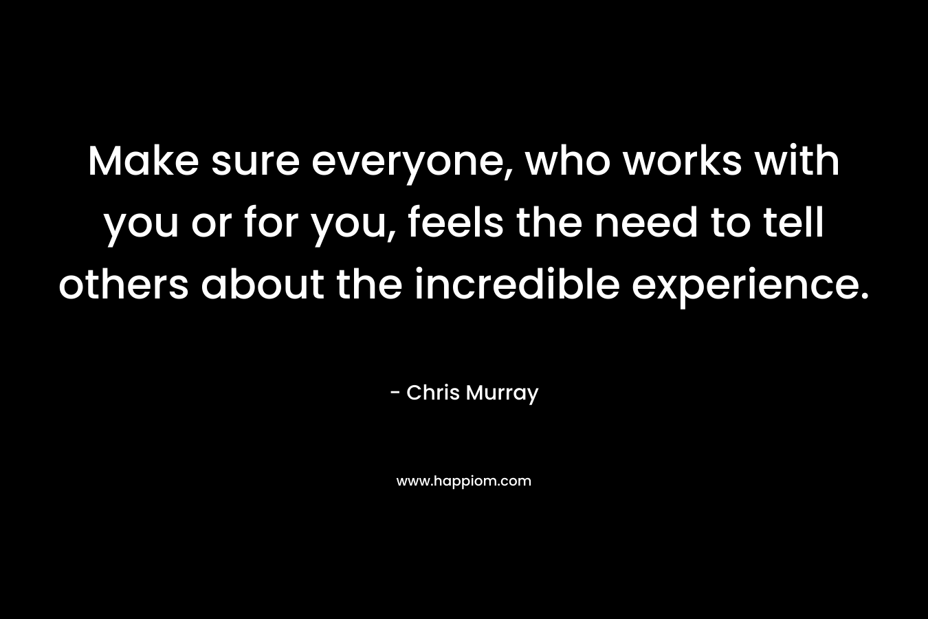 Make sure everyone, who works with you or for you, feels the need to tell others about the incredible experience.