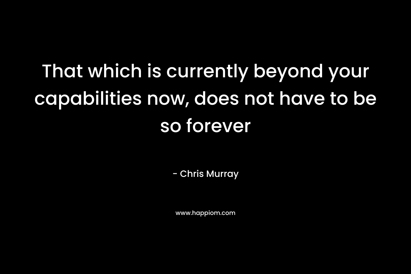 That which is currently beyond your capabilities now, does not have to be so forever – Chris     Murray