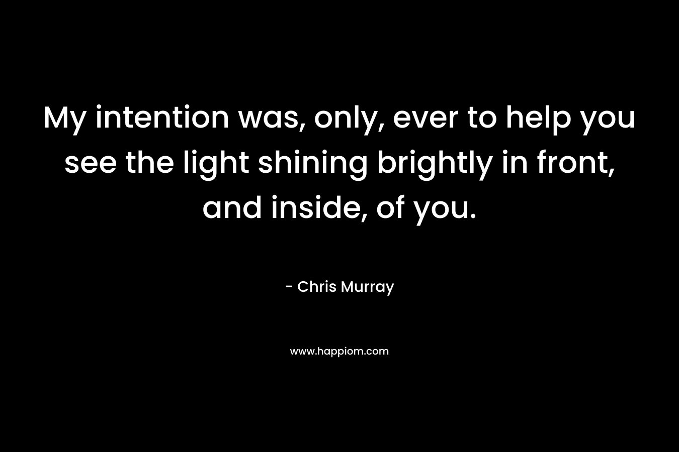My intention was, only, ever to help you see the light shining brightly in front, and inside, of you.