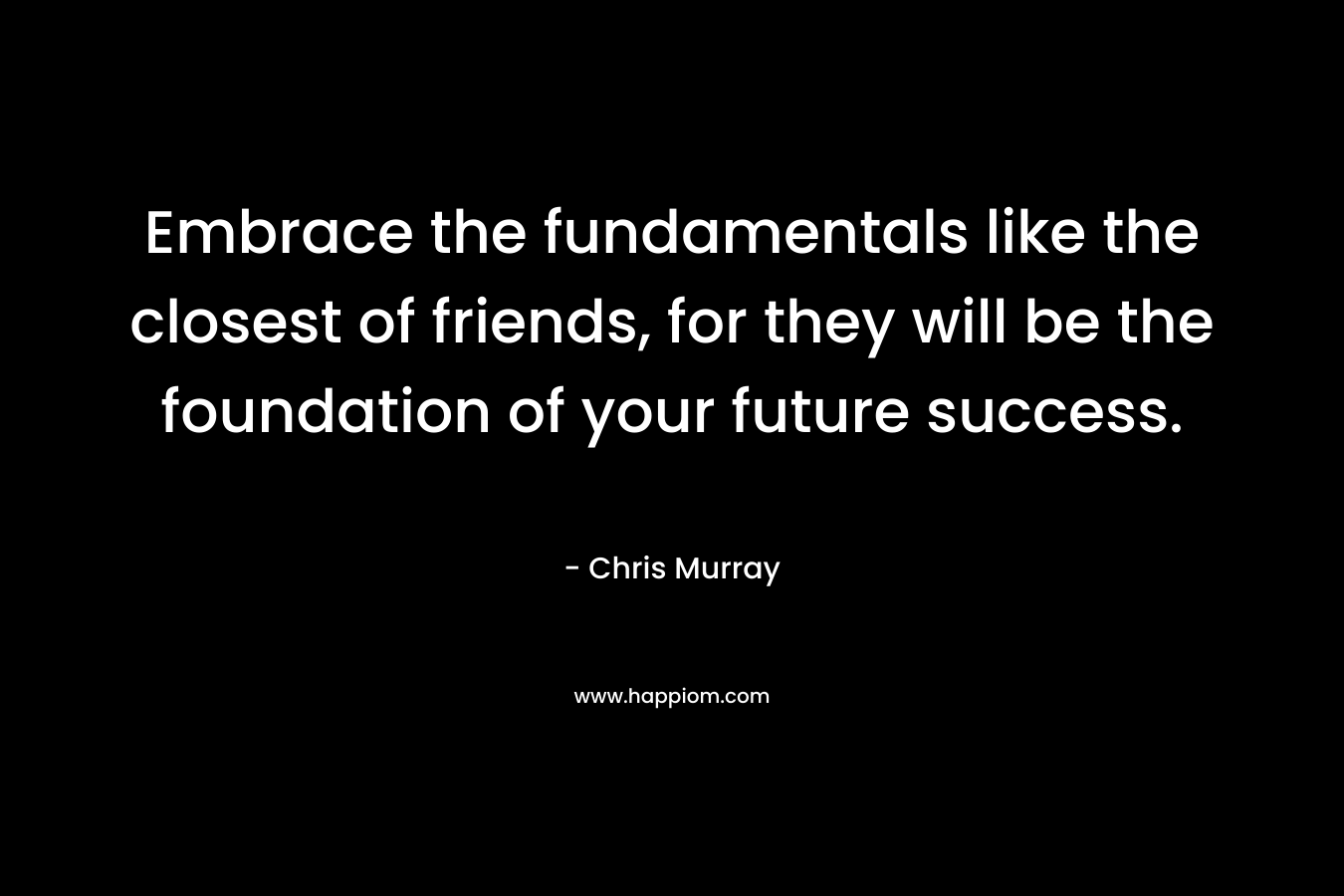 Embrace the fundamentals like the closest of friends, for they will be the foundation of your future success.