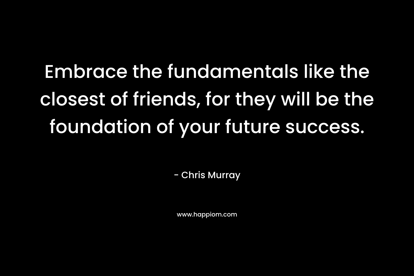 Embrace the fundamentals like the closest of friends, for they will be the foundation of your future success. – Chris     Murray