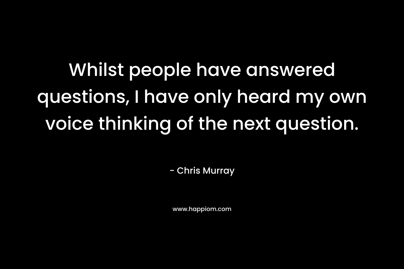 Whilst people have answered questions, I have only heard my own voice thinking of the next question. – Chris     Murray