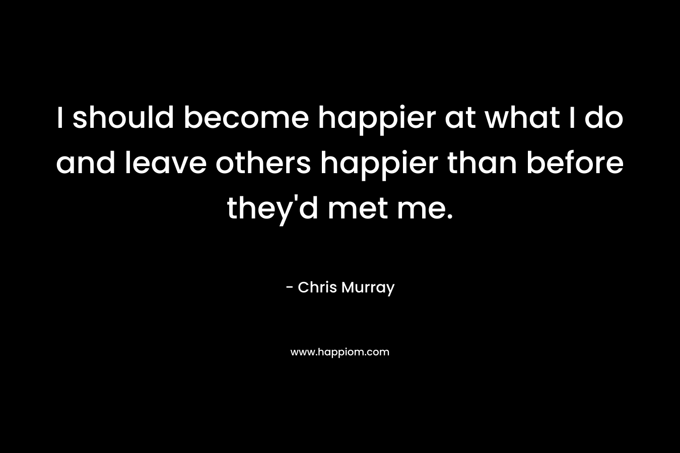 I should become happier at what I do and leave others happier than before they'd met me.