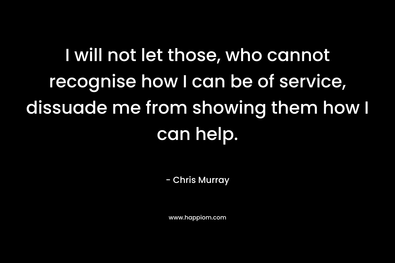I will not let those, who cannot recognise how I can be of service, dissuade me from showing them how I can help. – Chris     Murray