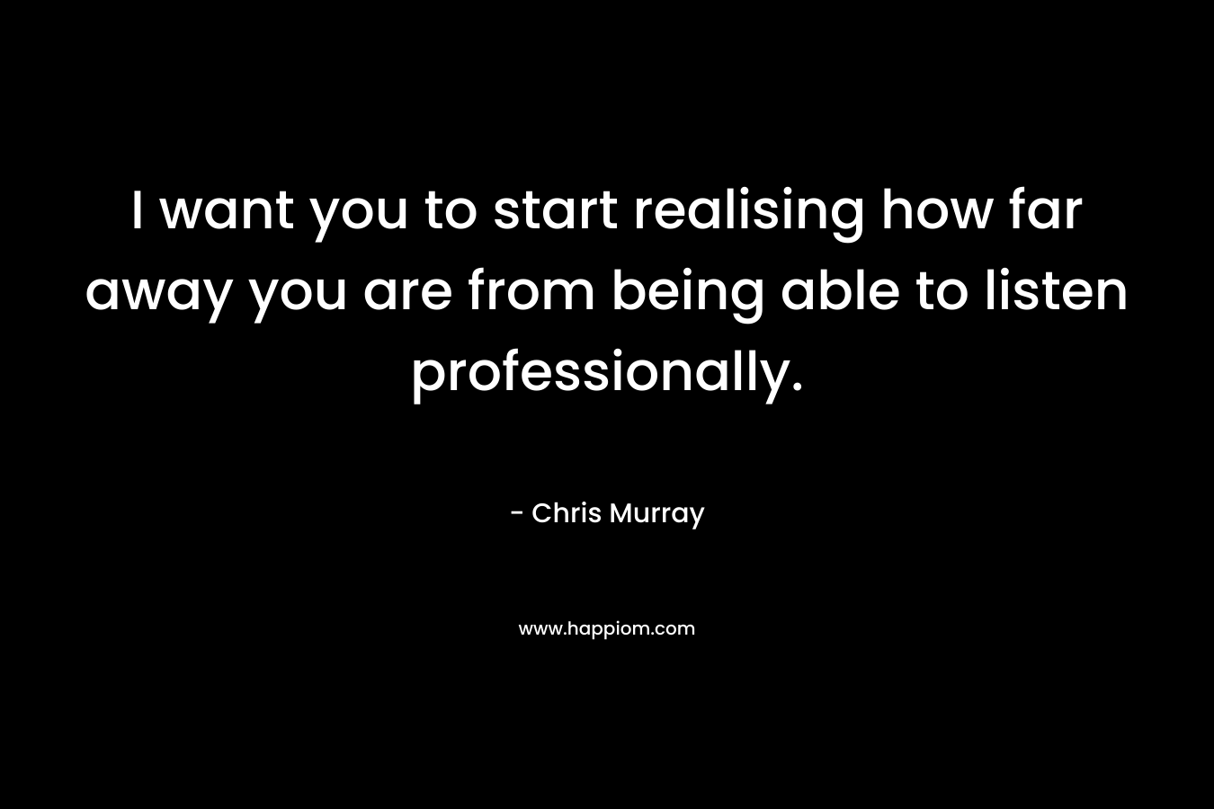 I want you to start realising how far away you are from being able to listen professionally. – Chris     Murray