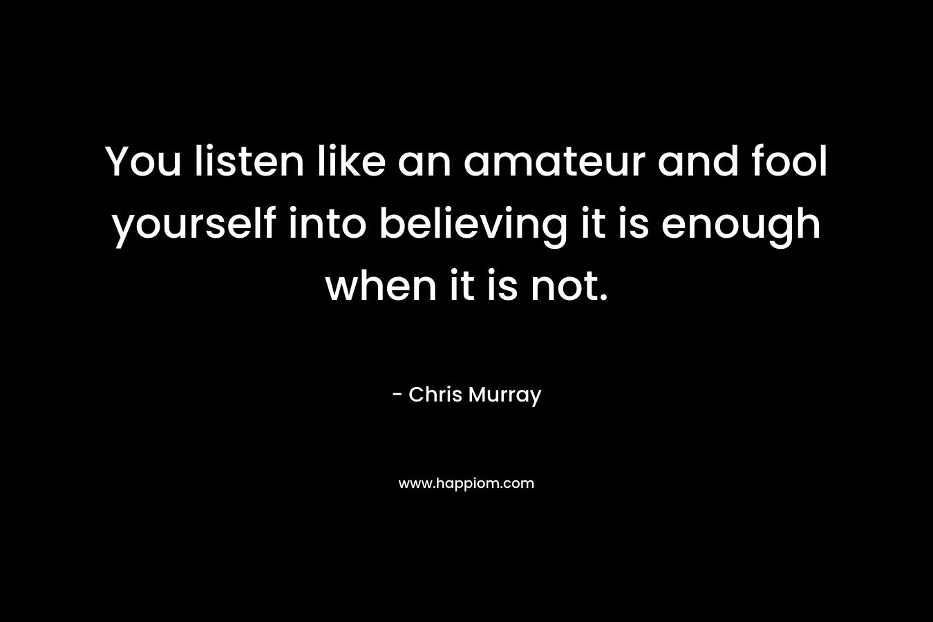 You listen like an amateur and fool yourself into believing it is enough when it is not. – Chris Murray