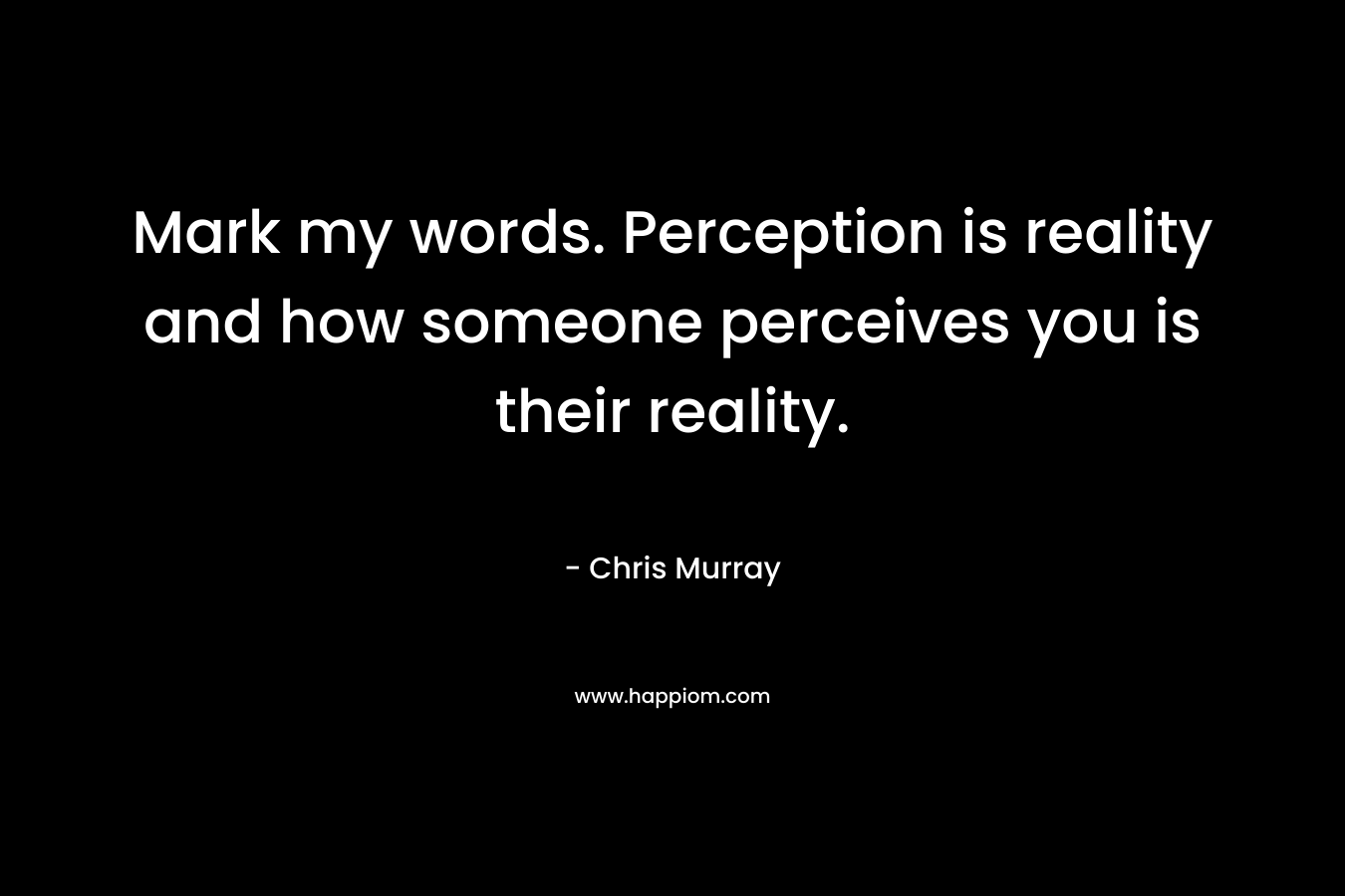 Mark my words. Perception is reality and how someone perceives you is their reality.