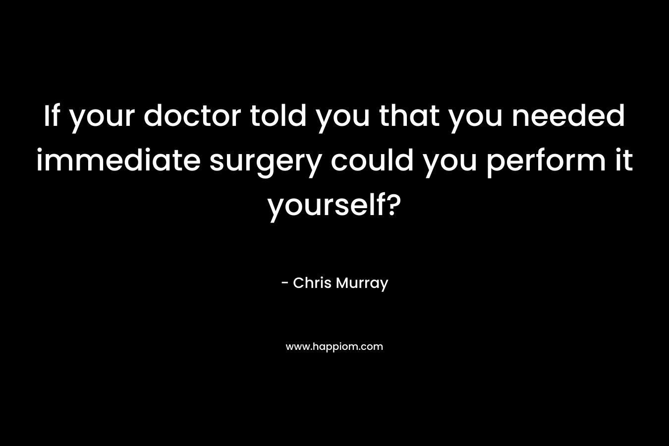 If your doctor told you that you needed immediate surgery could you perform it yourself?