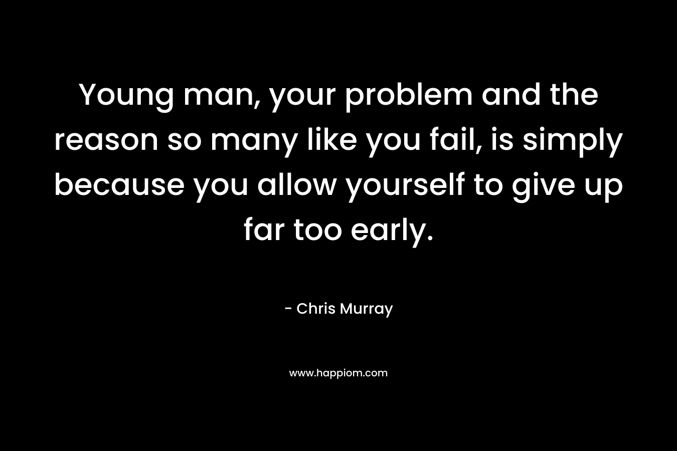 Young man, your problem and the reason so many like you fail, is simply because you allow yourself to give up far too early.