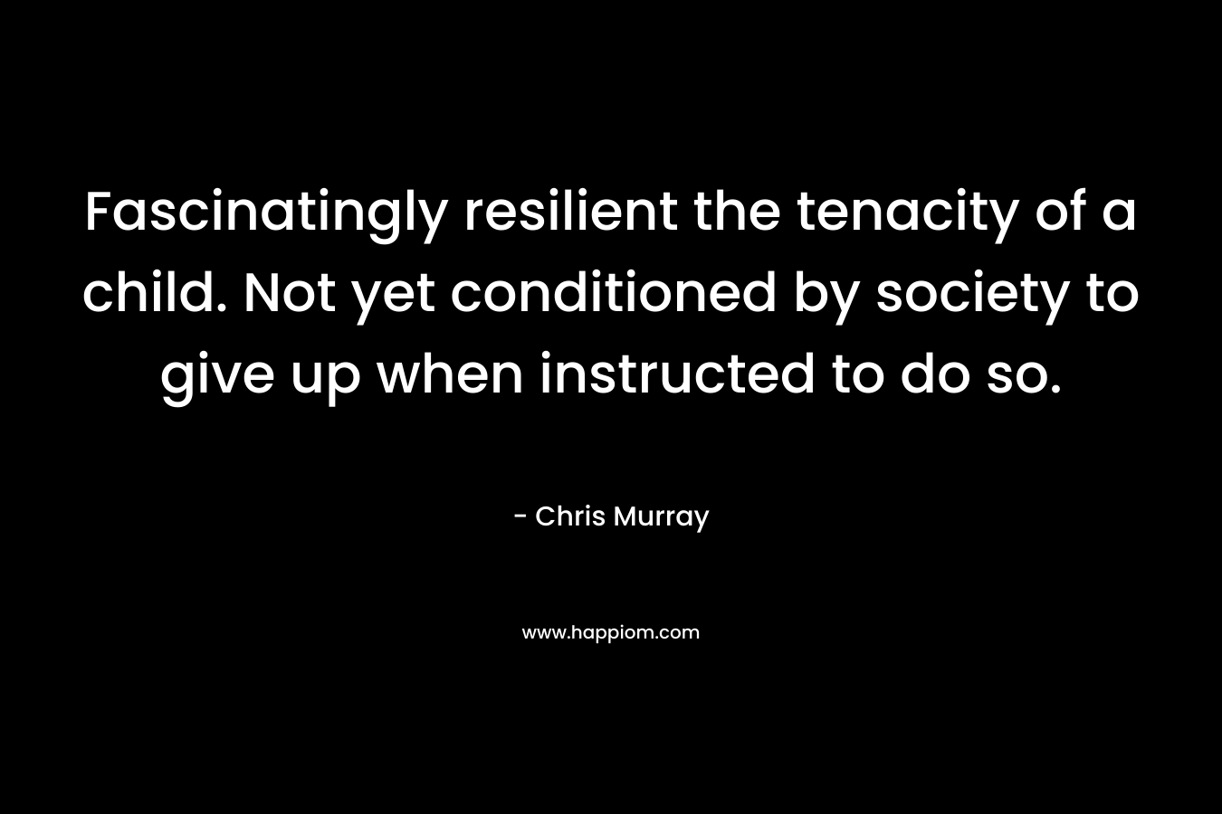 Fascinatingly resilient the tenacity of a child. Not yet conditioned by society to give up when instructed to do so. – Chris Murray