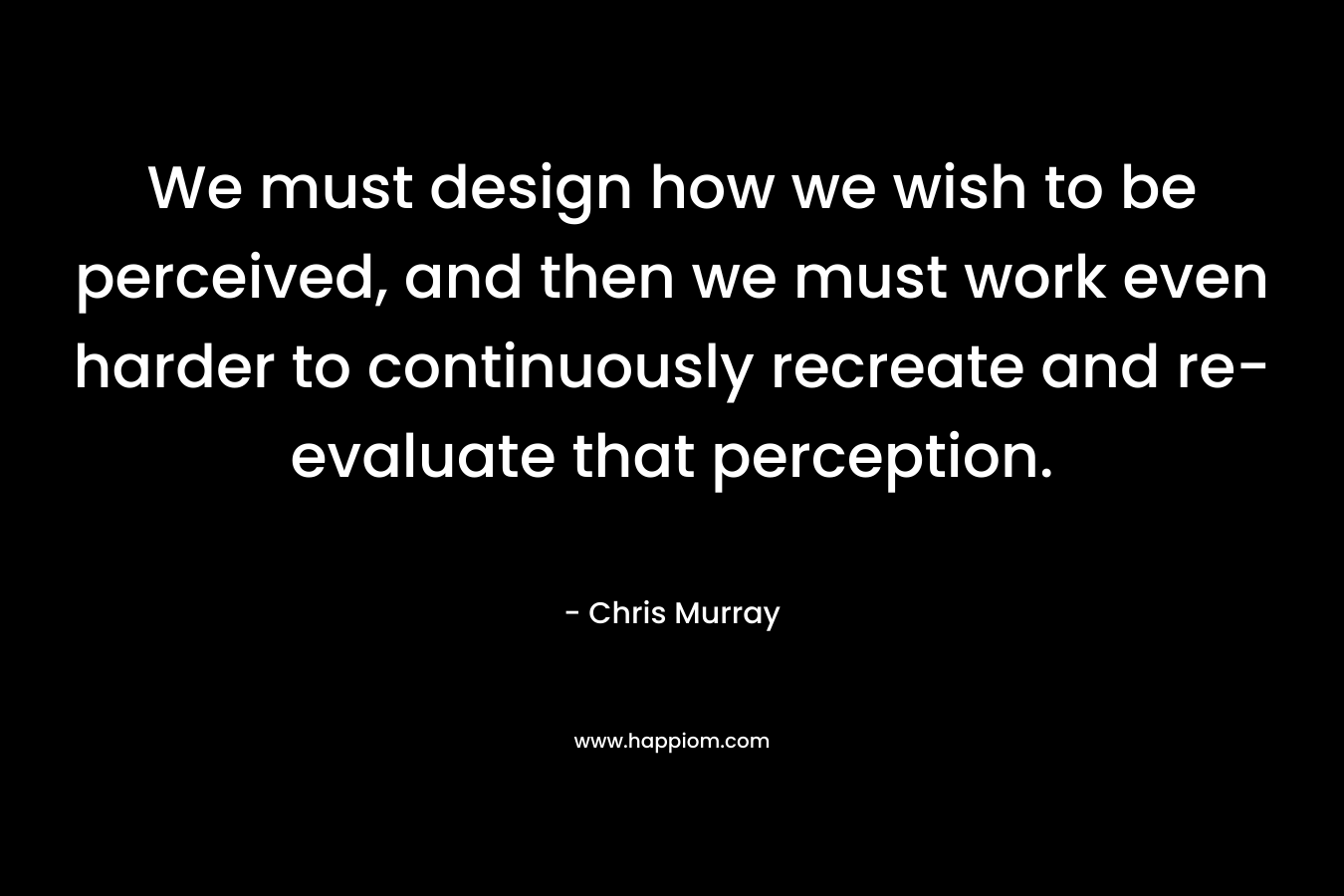 We must design how we wish to be perceived, and then we must work even harder to continuously recreate and re-evaluate that perception. – Chris     Murray