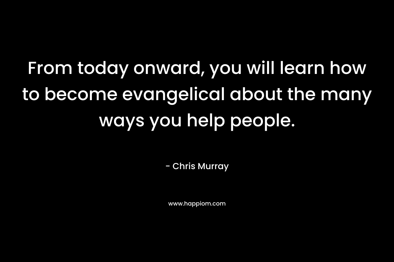 From today onward, you will learn how to become evangelical about the many ways you help people.