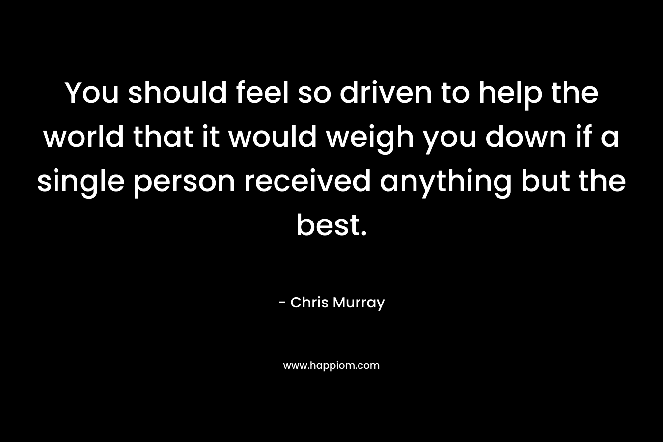 You should feel so driven to help the world that it would weigh you down if a single person received anything but the best.