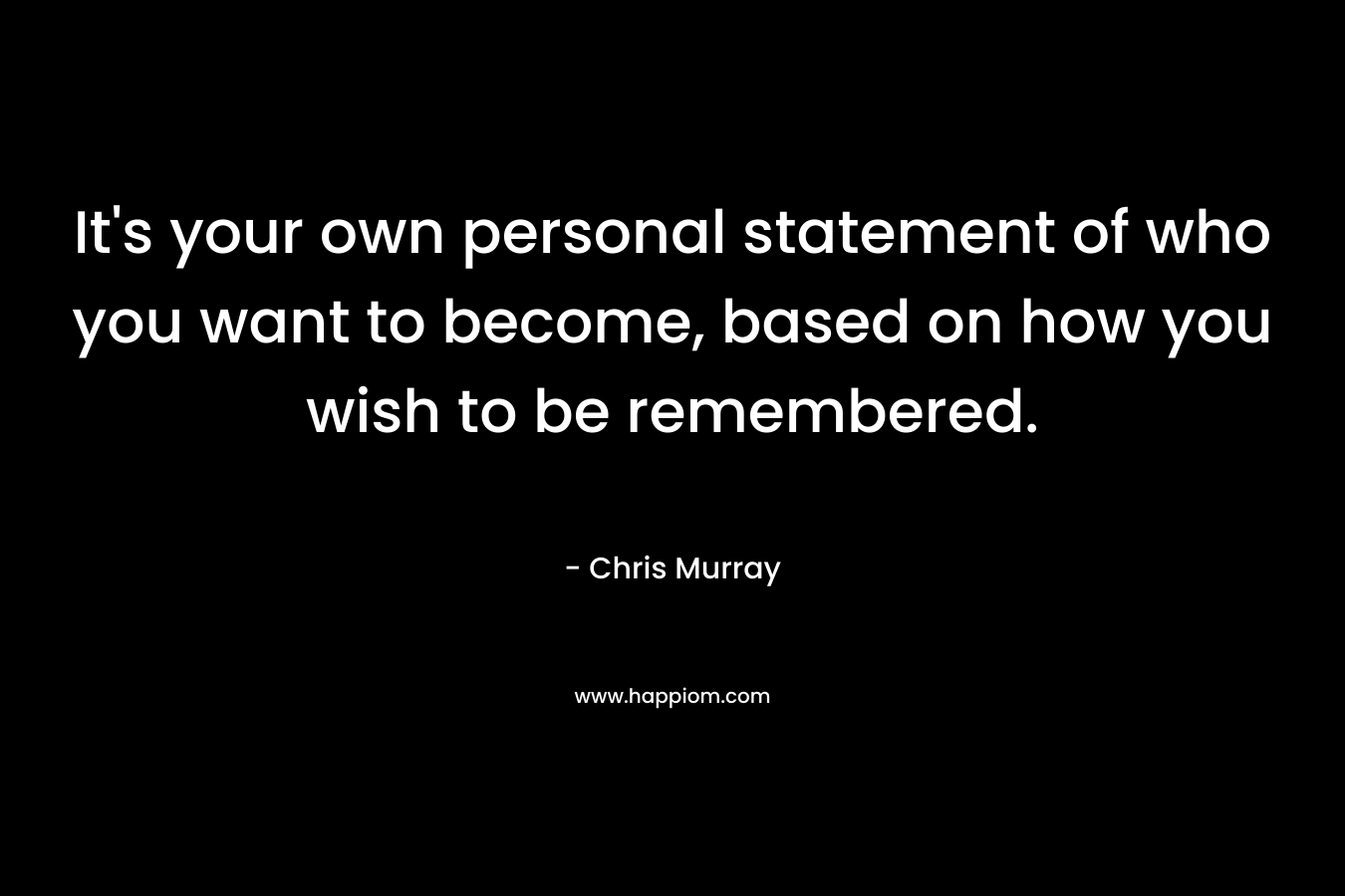 It's your own personal statement of who you want to become, based on how you wish to be remembered.