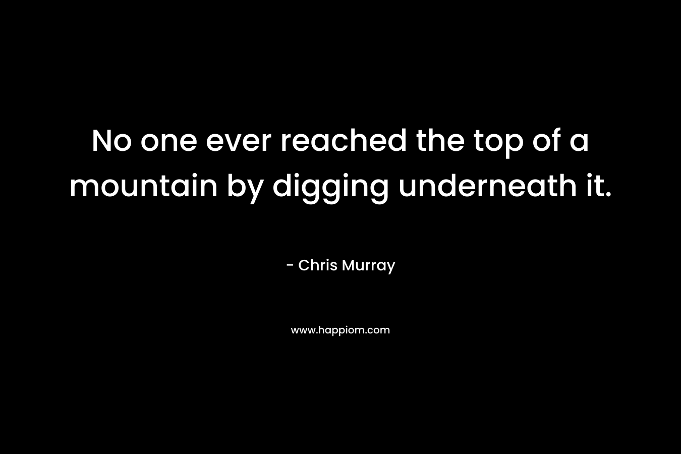No one ever reached the top of a mountain by digging underneath it. – Chris Murray