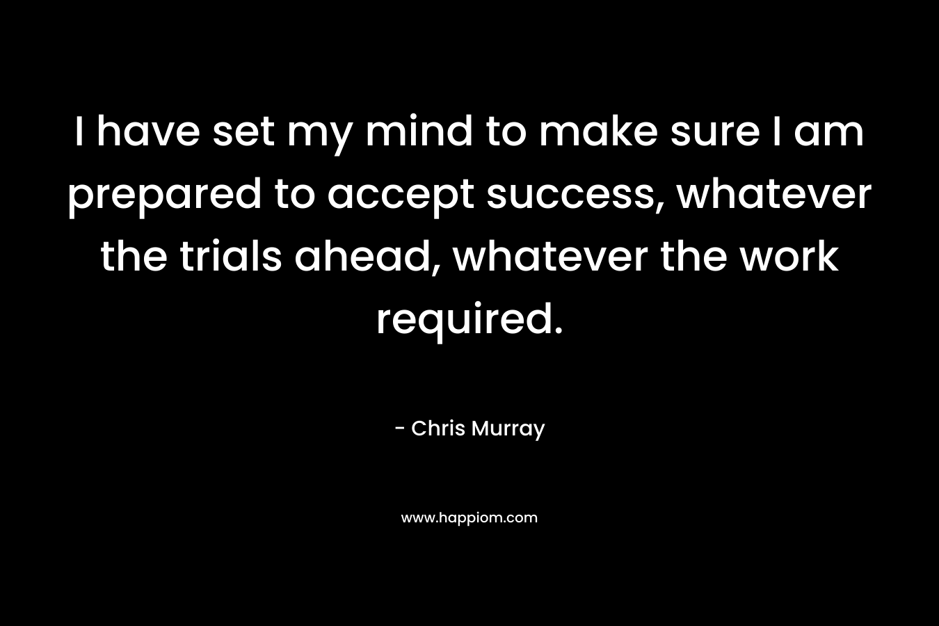 I have set my mind to make sure I am prepared to accept success, whatever the trials ahead, whatever the work required.