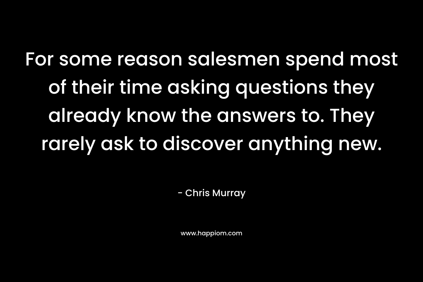 For some reason salesmen spend most of their time asking questions they already know the answers to. They rarely ask to discover anything new. – Chris     Murray