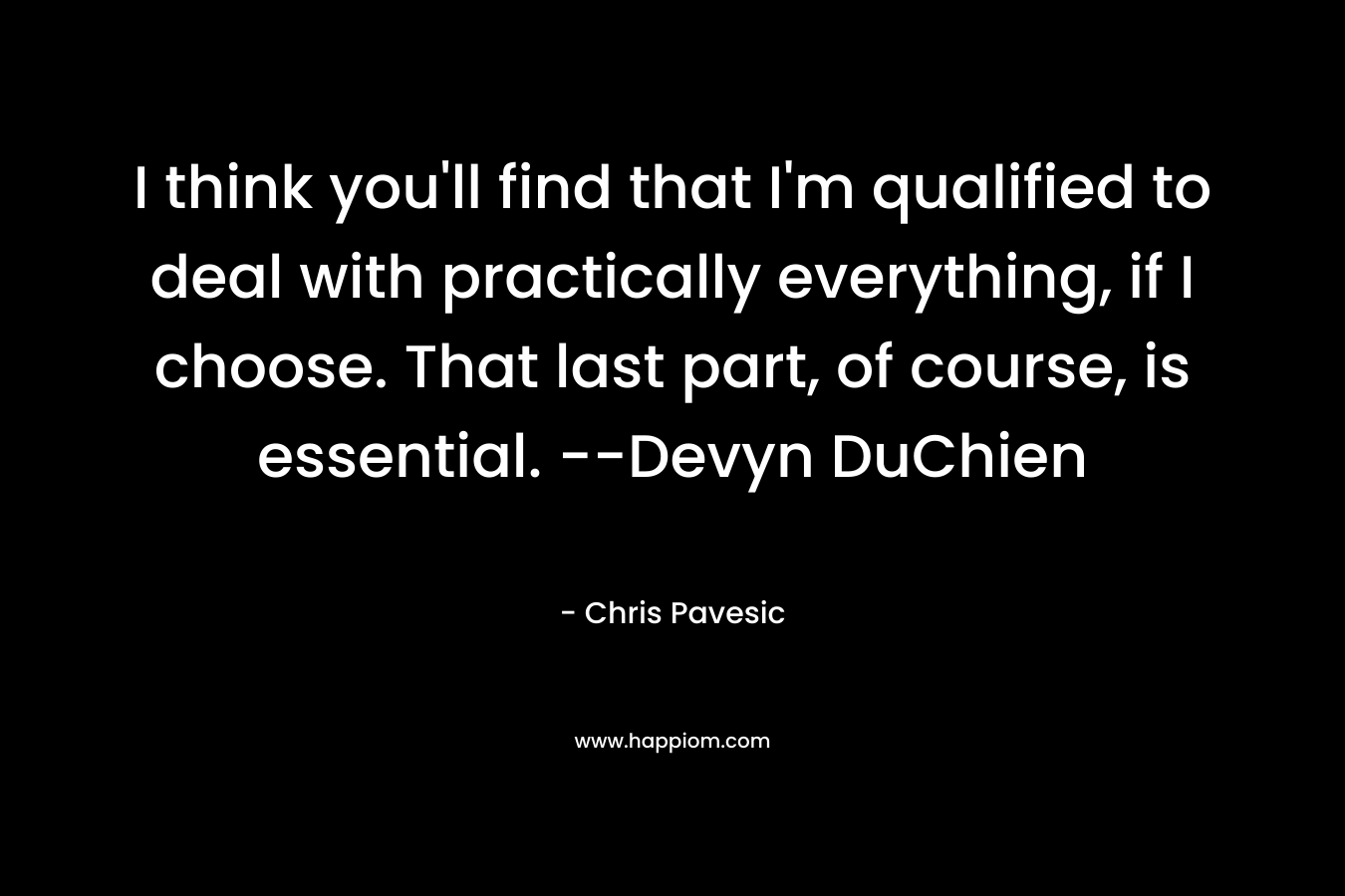 I think you’ll find that I’m qualified to deal with practically everything, if I choose. That last part, of course, is essential. –Devyn DuChien – Chris Pavesic