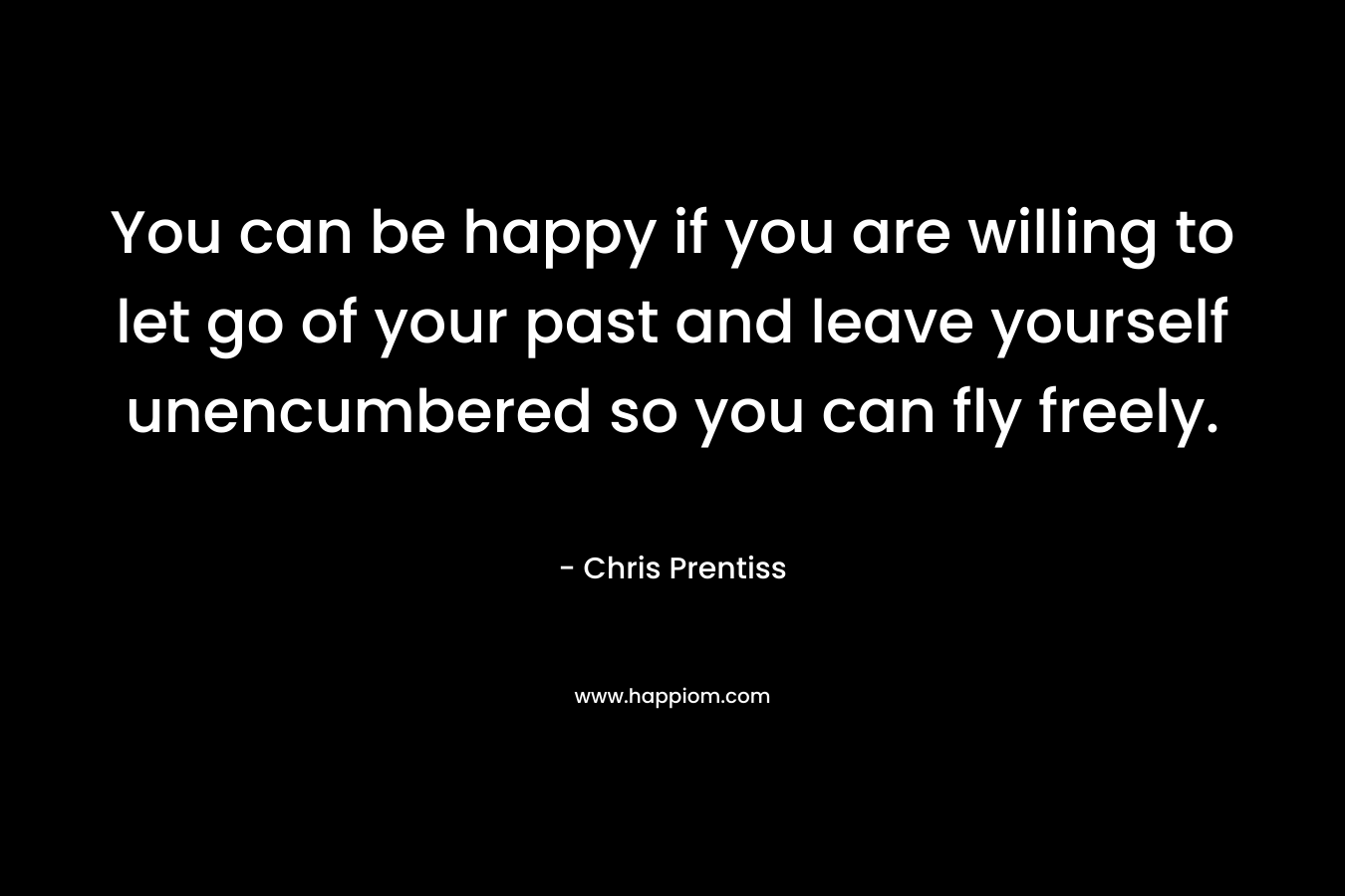 You can be happy if you are willing to let go of your past and leave yourself unencumbered so you can fly freely. – Chris Prentiss