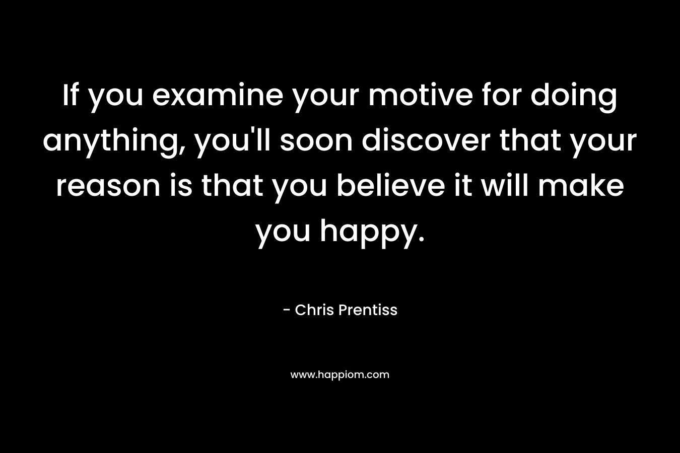 If you examine your motive for doing anything, you’ll soon discover that your reason is that you believe it will make you happy. – Chris Prentiss