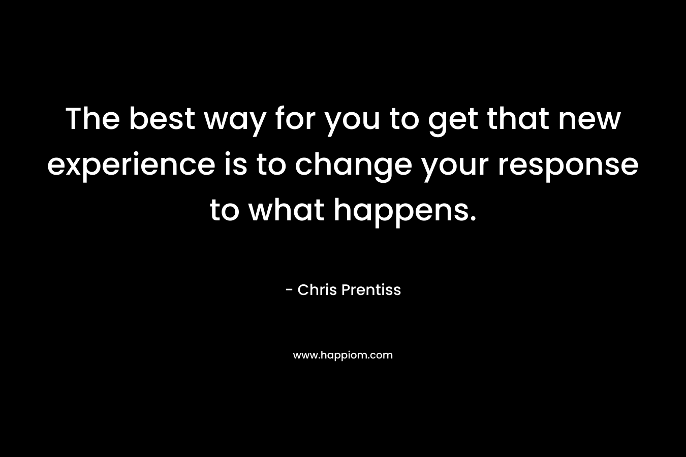 The best way for you to get that new experience is to change your response to what happens.