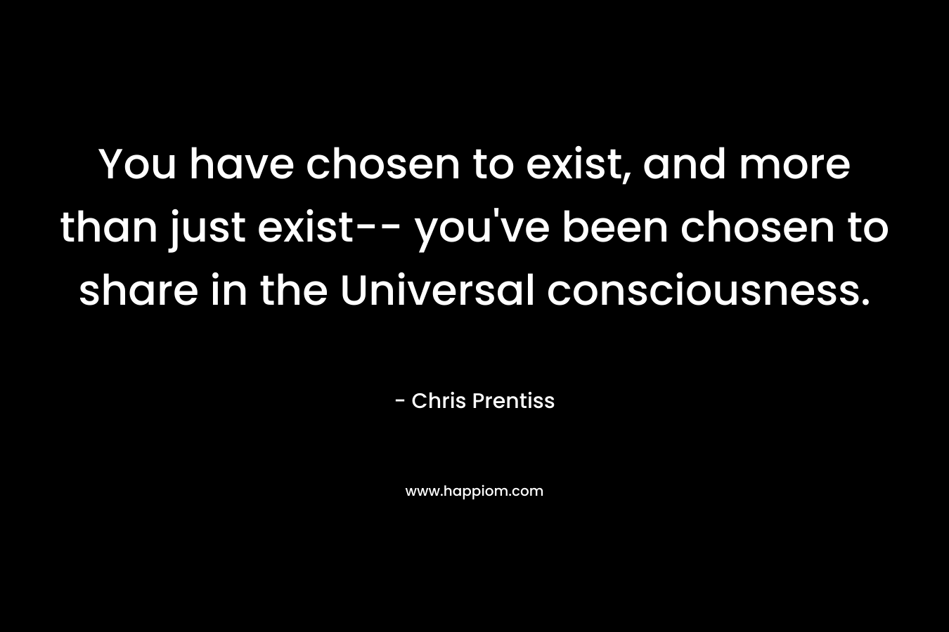 You have chosen to exist, and more than just exist-- you've been chosen to share in the Universal consciousness.