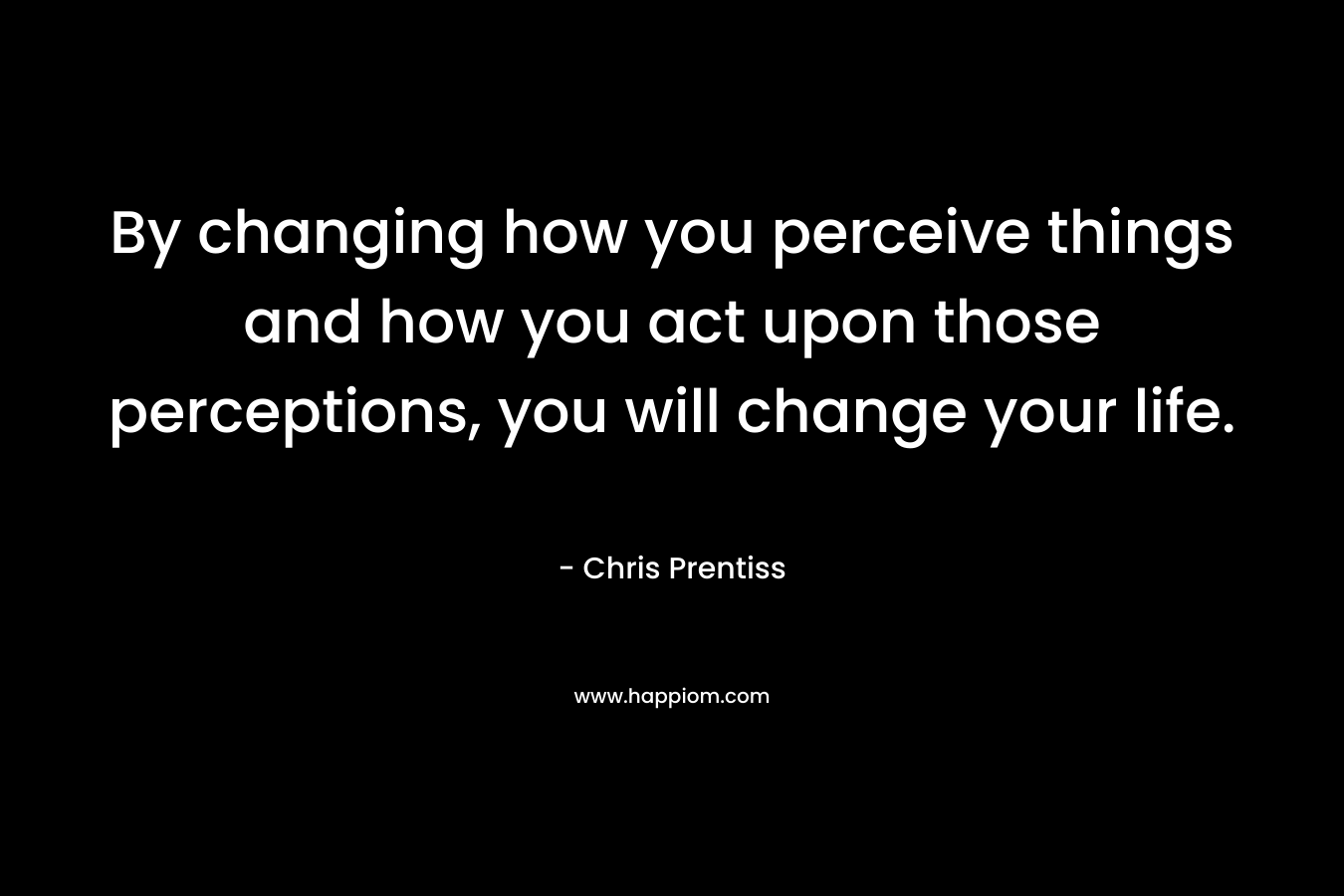 By changing how you perceive things and how you act upon those perceptions, you will change your life. – Chris Prentiss