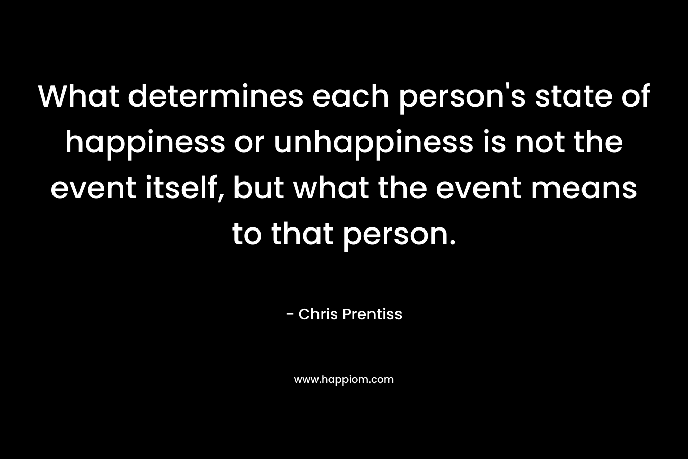 What determines each person’s state of happiness or unhappiness is not the event itself, but what the event means to that person. – Chris Prentiss