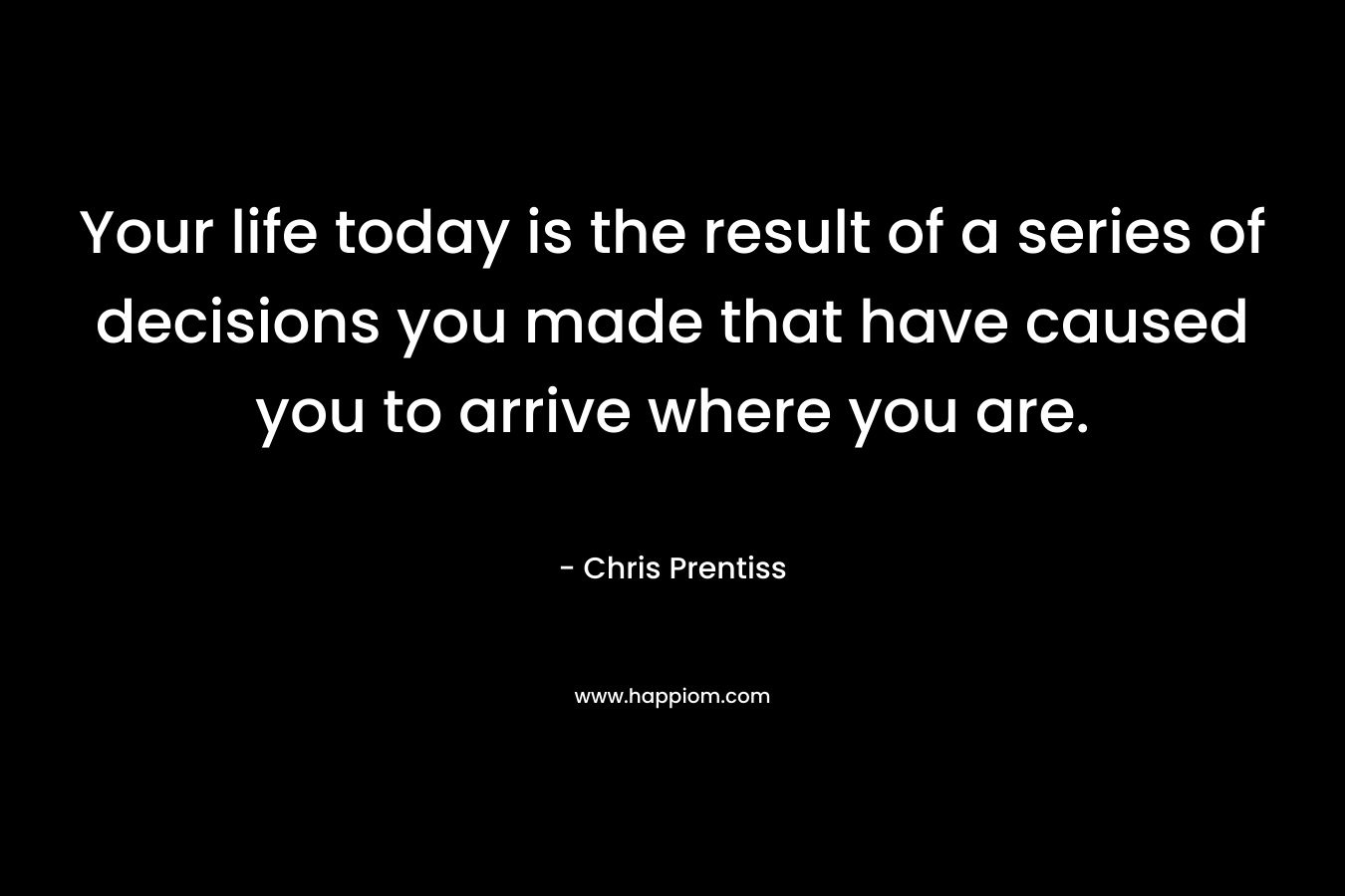 Your life today is the result of a series of decisions you made that have caused you to arrive where you are. – Chris Prentiss