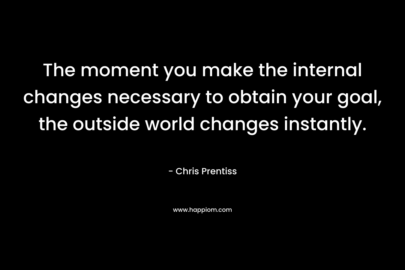 The moment you make the internal changes necessary to obtain your goal, the outside world changes instantly.
