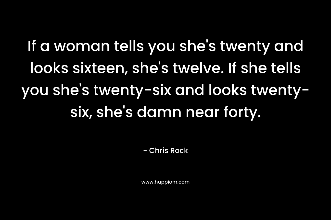 If a woman tells you she’s twenty and looks sixteen, she’s twelve. If she tells you she’s twenty-six and looks twenty-six, she’s damn near forty. – Chris Rock