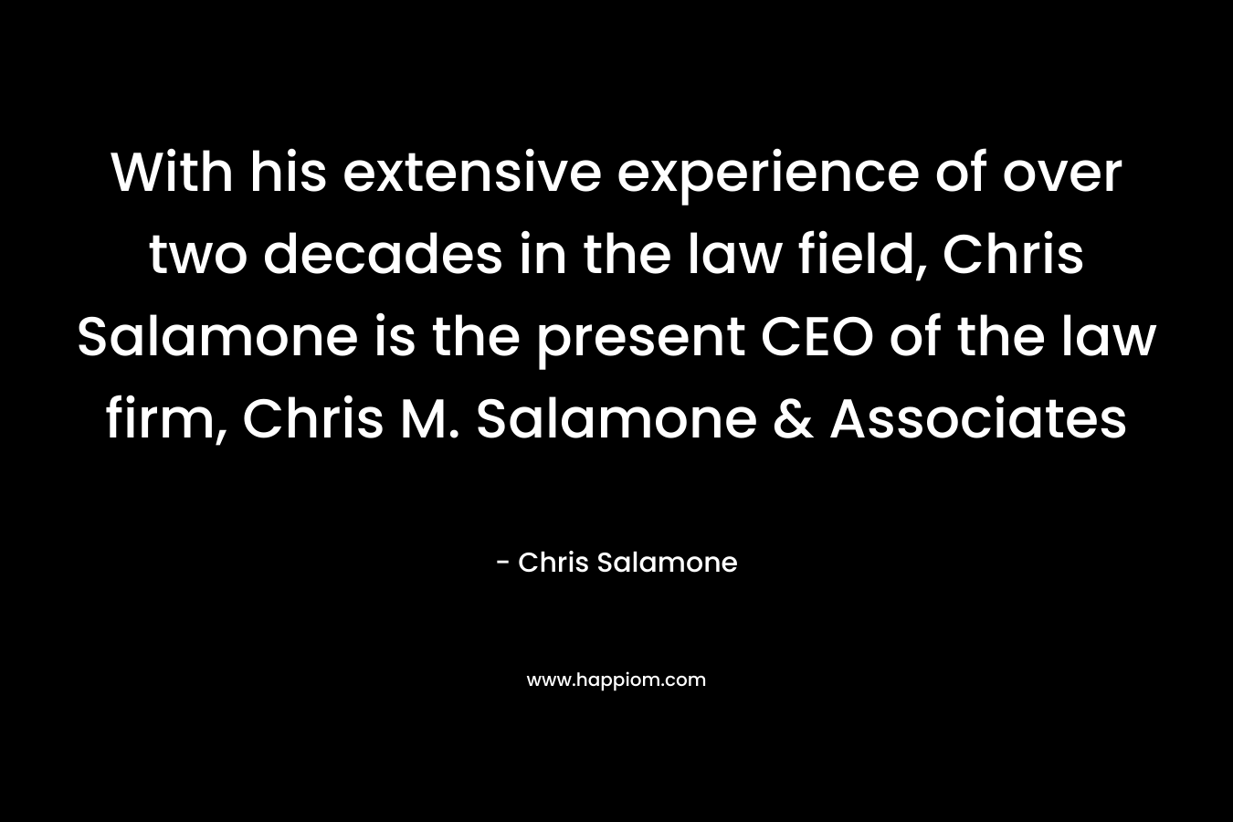 With his extensive experience of over two decades in the law field, Chris Salamone is the present CEO of the law firm, Chris M. Salamone & Associates – Chris Salamone