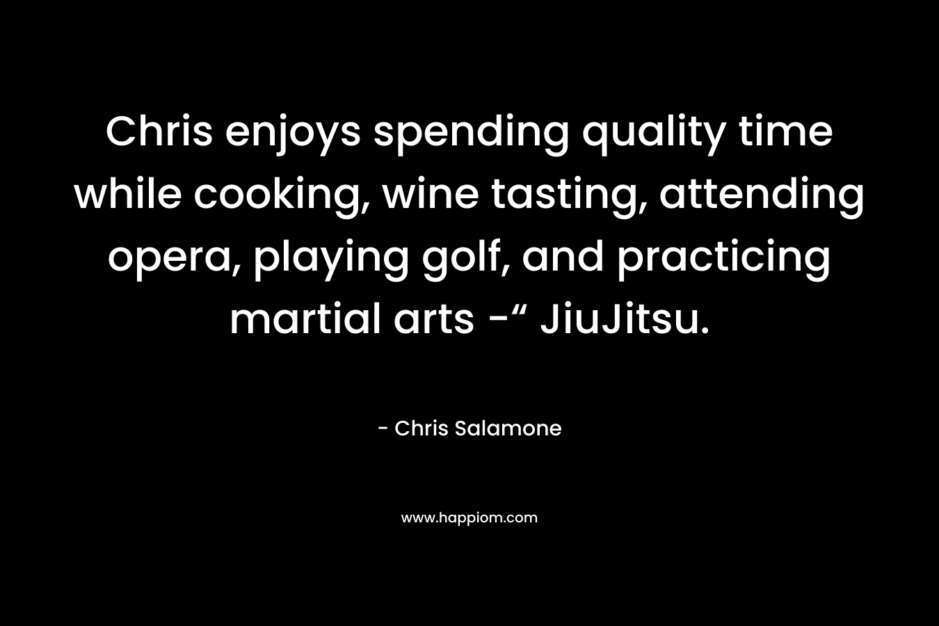 Chris enjoys spending quality time while cooking, wine tasting, attending opera, playing golf, and practicing martial arts -“ JiuJitsu. – Chris Salamone